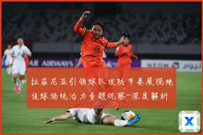 拉菲尼亚引领球队攻防节奏展现绝佳球场统治力专题观察-深度解析