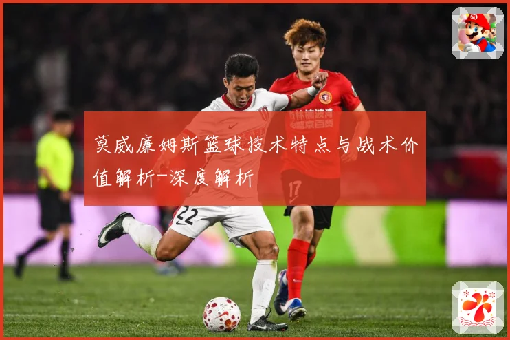 莫威廉姆斯篮球技术特点与战术价值解析-深度解析