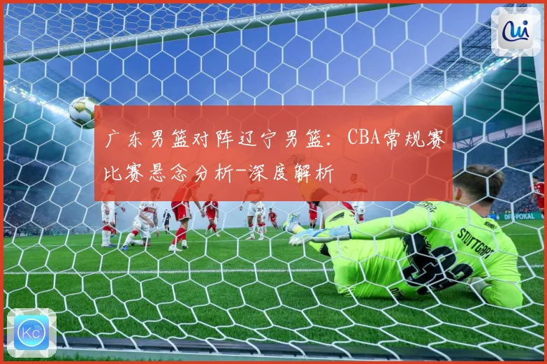 广东男篮对阵辽宁男篮：CBA常规赛比赛悬念分析-深度解析
