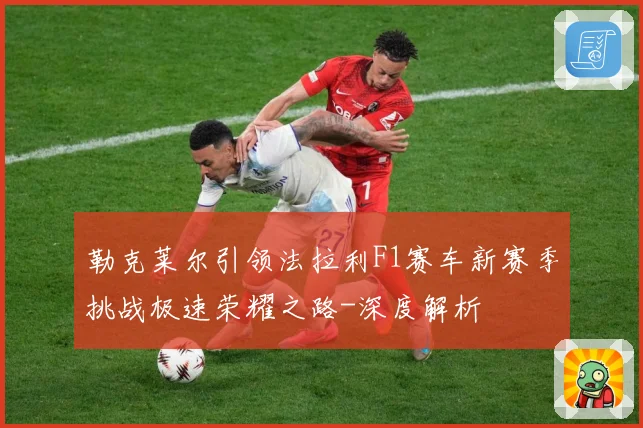 勒克莱尔引领法拉利F1赛车新赛季挑战极速荣耀之路-深度解析
